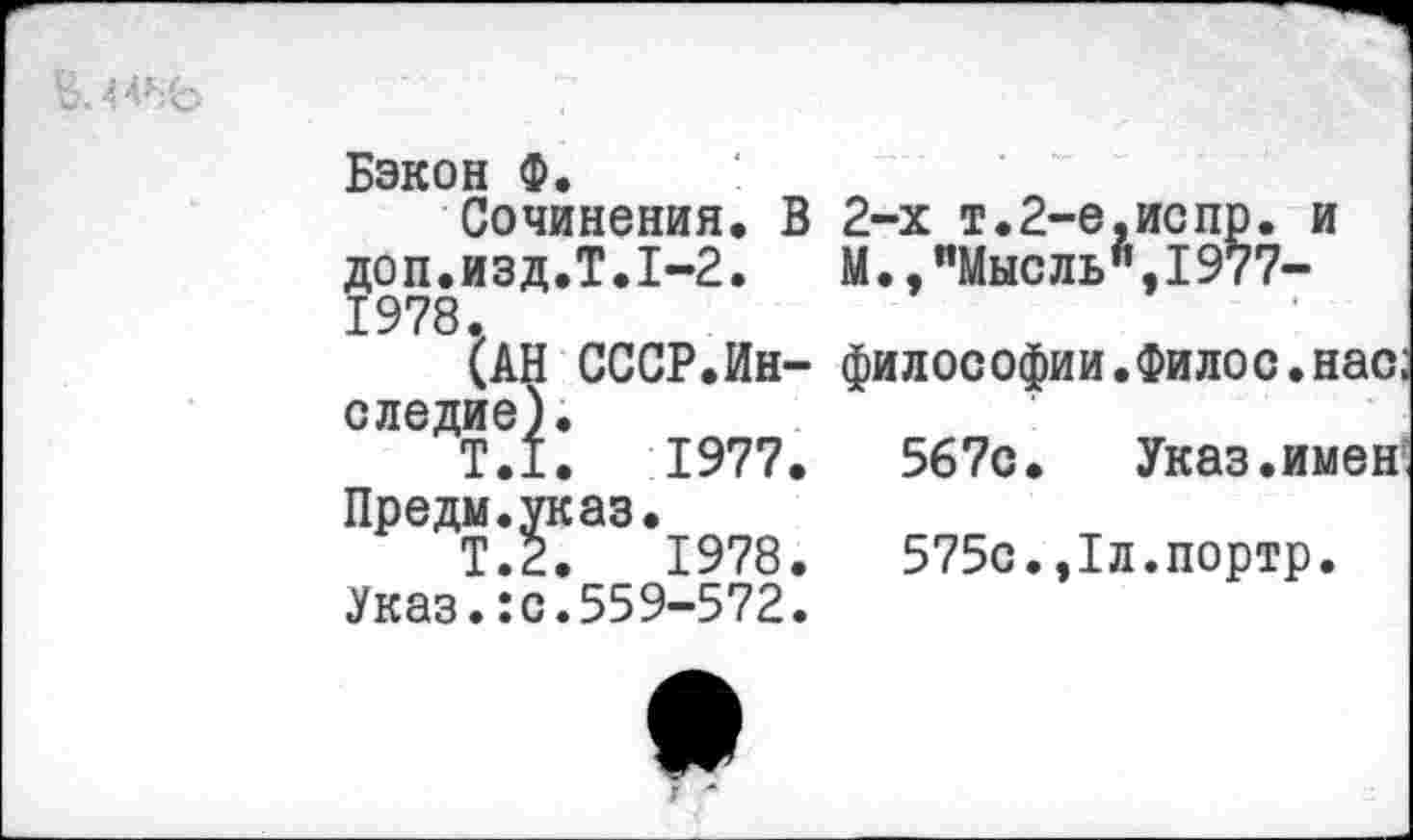 ﻿Бэкон Ф.
Сочинения. В 2-х т.2-е,испр. и доп.изд.Т.1-2. М.,"Мысль",1977-1978.
(АН СССР.Ин- философии.Филос.нас; следив).
Т.1.	1977.	567с. Указ.именг
Предм.указ.
Т.2.	1978.	575с.,1л.портр.
Указ.:с.559-572.